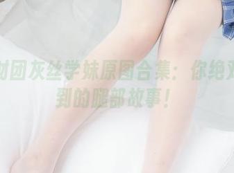 森萝财团灰丝学妹原图合集：你绝对想不到的腿部故事！